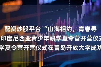 配资炒股平台 “山海相约，青春寻梦”——2025年印度尼西亚青少年研学夏令营开营仪式在青岛开放大学成功举行
