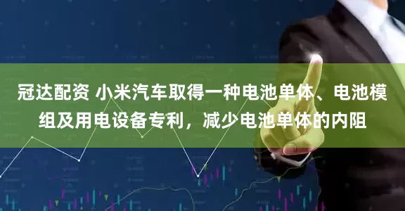 冠达配资 小米汽车取得一种电池单体、电池模组及用电设备专利，减少电池单体的内阻