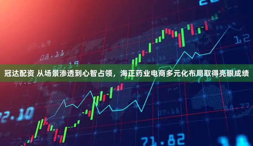 冠达配资 从场景渗透到心智占领，海正药业电商多元化布局取得亮眼成绩