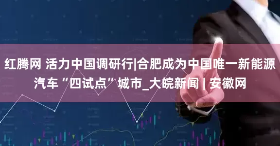红腾网 活力中国调研行|合肥成为中国唯一新能源汽车“四试点”城市_大皖新闻 | 安徽网