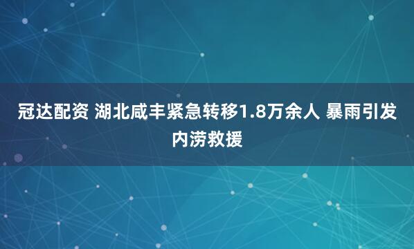 冠达配资 湖北咸丰紧急转移1.8万余人 暴雨引发内涝救援