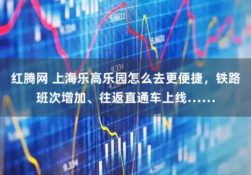 红腾网 上海乐高乐园怎么去更便捷，铁路班次增加、往返直通车上线……