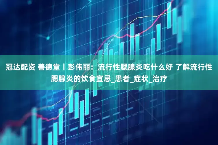 冠达配资 善德堂丨彭伟丽：流行性腮腺炎吃什么好 了解流行性腮腺炎的饮食宜忌_患者_症状_治疗