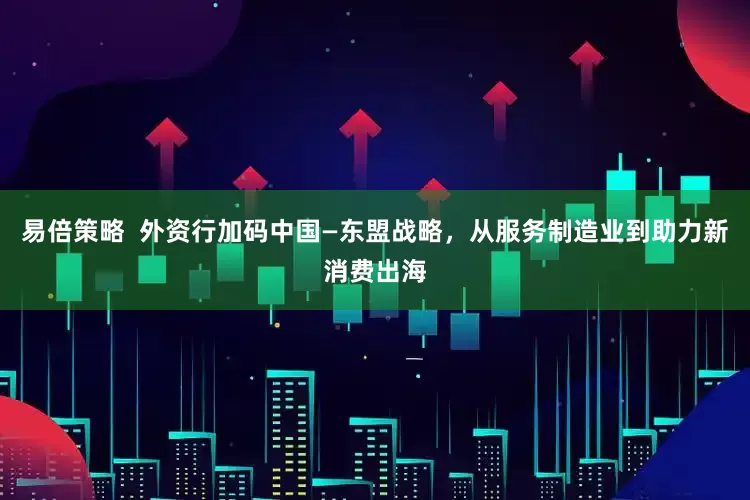 易倍策略  外资行加码中国—东盟战略，从服务制造业到助力新消费出海