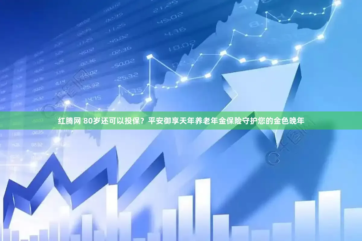 红腾网 80岁还可以投保？平安御享天年养老年金保险守护您的金色晚年
