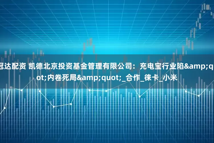 冠达配资 凯德北京投资基金管理有限公司：充电宝行业陷&quot;内卷死局&quot;_合作_徕卡_小米