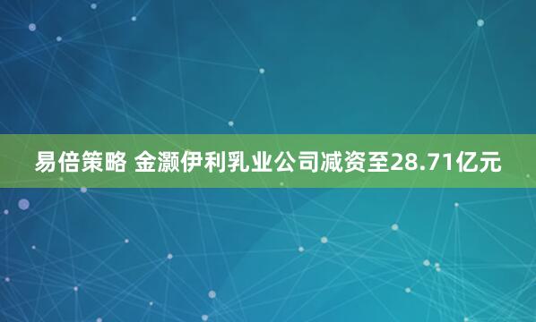 易倍策略 金灏伊利乳业公司减资至28.71亿元