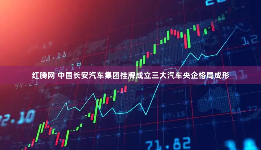 红腾网 中国长安汽车集团挂牌成立三大汽车央企格局成形