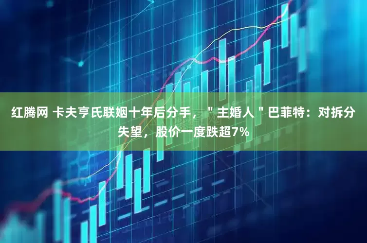 红腾网 卡夫亨氏联姻十年后分手，＂主婚人＂巴菲特：对拆分失望，股价一度跌超7%