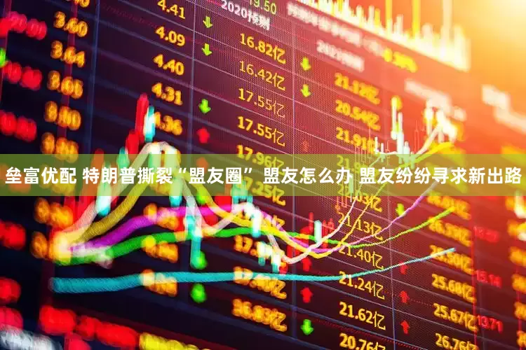 垒富优配 特朗普撕裂“盟友圈” 盟友怎么办 盟友纷纷寻求新出路