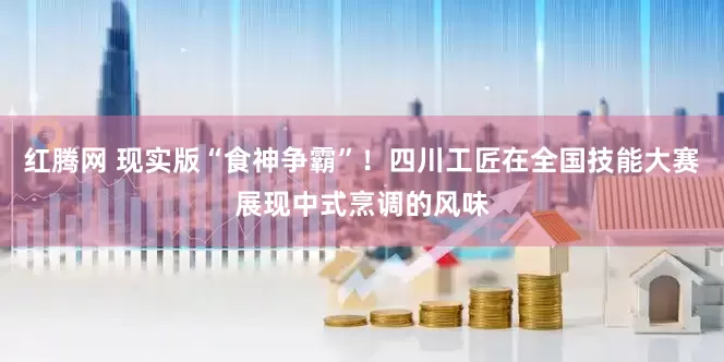红腾网 现实版“食神争霸”！四川工匠在全国技能大赛展现中式烹调的风味