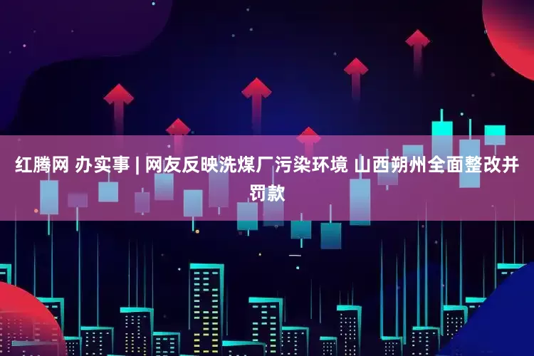 红腾网 办实事 | 网友反映洗煤厂污染环境 山西朔州全面整改并罚款