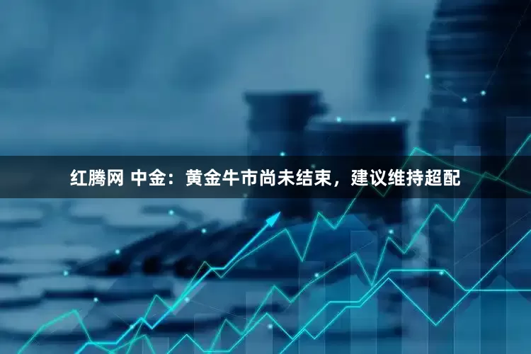 红腾网 中金:黄金牛市尚未结束,建议维持超配