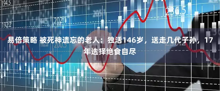 易倍策略 被死神遗忘的老人：独活146岁，送走几代子孙，17年选择绝食自尽