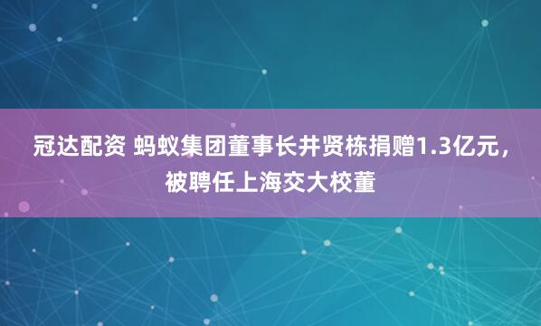 冠达配资 蚂蚁集团董事长井贤栋捐赠1.3亿元，被聘任上海交大校董