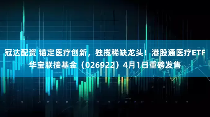 冠达配资 锚定医疗创新,独揽稀缺龙头!港股通医疗ETF华宝联接基金(026922)4月1日重磅发售