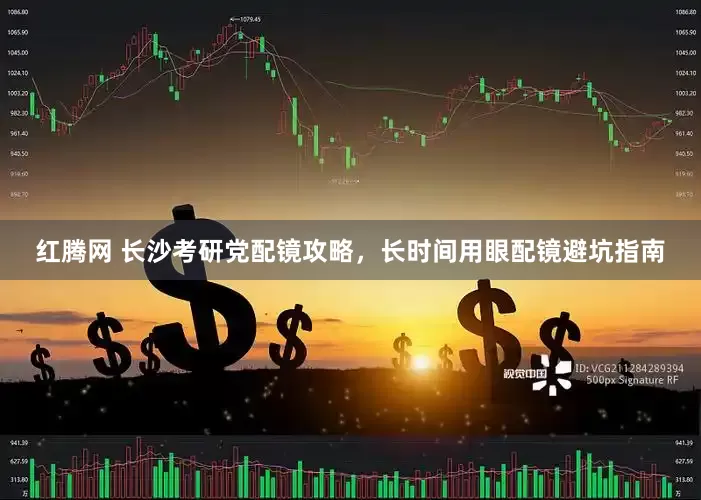 红腾网 长沙考研党配镜攻略，长时间用眼配镜避坑指南