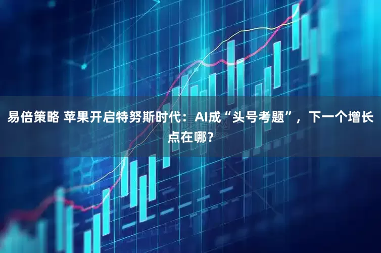 易倍策略 苹果开启特努斯时代:AI成“头号考题”,下一个增长点在哪?